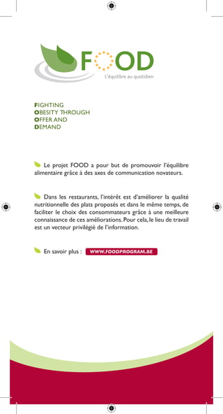 FigHting
OBesity tHrougH
Offer and
Demand




    le projet food a pour but de promouvoir l’équilibre
alimentaire grâce à des axes de communication novateurs.


     dans les restaurants, l’intérêt est d’améliorer la qualité
nutritionnelle des plats proposés et dans le même temps, de
faciliter le choix des consommateurs grâce à une meilleure
connaissance de ces améliorations. pour cela, le lieu de travail
est un vecteur privilégié de l’information.


   en savoir plus :    www.foodprogram.be
 