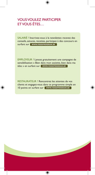 Vous Voulez participer
et Vous êtes…


salarié ? inscrivez-vous à la newsletter, recevez des
conseils, astuces, recettes, participez à des concours en
surfant sur www.foodprogram.be




employeur ? lancez gratuitement une campagne de
sensibilisation « Bien dans mon assiette, bien dans ma
tête » en surfant sur www.foodprogram.be




restaurateur ? rencontrez les attentes de vos
clients et engagez-vous dans ce programme simple en
10 points en surfant sur www.foodprogram.be
 