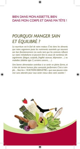 Bien dans mon assiette, Bien
dans mon corps et dans ma tête !




Pourquoi manger sain
et équilibré ?
la nourriture est le fuel de notre moteur. C’est dans les aliments
que notre organisme puise les nutriments essentiels qui assurent
son bon fonctionnement. Les excès tant que les carences influent
sur notre métabolisme et peuvent être la cause de nombreux dé-
sagréments (fatigue, surpoids, fragilité osseuse, dépression…) ou
maladies (diabète type 2, certains cancers, …).
une bonne alimentation contribue à se sentir en pleine forme, et
à être de bonne humeur, plus concentré, performant. C’est si sim-
ple… Voici les « 10 aCtions bien-être » que vous pouvez enta-
mer sans attendre pour vous sentir mieux dans votre assiette !
 