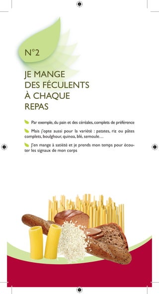 n°2

Je mange
des féculents
à cHaque
repas
   par exemple, du pain et des céréales, complets de préférence
   mais j’opte aussi pour la variété : patates, riz ou pâtes
complets, boulghour, quinoa, blé, semoule…
    J’en mange à satiété et je prends mon temps pour écou-
ter les signaux de mon corps
 