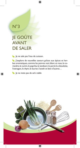 n°3

Je goûte
aVant
de saler
    Je ne sale pas l’eau de cuisson.
     J’explore de nouvelles saveurs grâces aux épices et her-
bes aromatiques, comme les poivres noir, blanc et rose, la co-
riandre, le cumin, le paprika, le tandoori, le persil, la ciboulette,
l’estragon, le thym, le laurier, l’aneth et bien d’autres…
    Je ne mets pas de sel à table
 