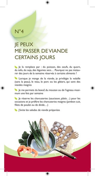 n°4

Je peux
me passer de Viande
certains Jours
    Je la remplace par : du poisson, des oeufs, du quorn,
du tofu, du soja, des légumes secs… pourquoi ne pas instau-
rer des jours de la semaine réservés à certains aliments ?
    lorsque je mange de la viande, je privilégie la volaille
(sans la peau), le veau, le porc ou les gibiers, qui sont des
viandes maigres
  Je me permets du boeuf, du mouton ou de l’agneau maxi-
mum une fois par semaine
     Je réserve les charcuteries (saucisson, pâtés…) pour les
occasions et je préfère les charcuteries maigres (jambon cuit,
filets de poulet ou de dinde…)
   J’évite les salades de viande préparées
 