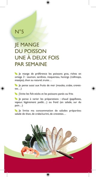 n°5

Je mange
du poisson
une à deux fois
par semaine
   Je mange de préférence les poissons gras, riches en
omega 3 : saumon, sardines, maquereau, harengs (rollmops,
maatjes), thon au naturel, truite…
   Je pense aussi aux fruits de mer (moules, crabe, crevet-
tes…)
   J’évite les fish-sticks et les poissons panés ou frits
    Je pense à varier les préparations : chaud (papillotes,
vapeur, légèrement poêlé…) ou froid (en salade, sur du
pain…)
    Je limite ma consommation de salades préparées:
salade de thon, de crabe/surimi, de crevettes…
 