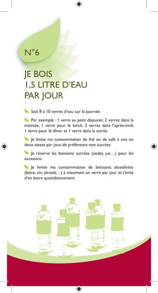 n°6

Je Bois
1,5 litre d’eau
par Jour
   soit 8 à 10 verres d’eau sur la journée
    par exemple : 1 verre au petit déjeuner, 2 verres dans la
matinée, 1 verre pour le lunch, 2 verres dans l’après-midi,
1 verre pour le dîner et 1 verre dans la soirée
   Je limite ma consommation de thé ou de café à une ou
deux tasses par jour, de préférence non sucrées
   Je réserve les boissons sucrées (sodas, jus…) pour les
occasions
    Je limite ma consommation de boissons alcoolisées
(bière, vin, alcools…) à maximum un verre par jour et j’évite
d’en boire quotidiennement
 