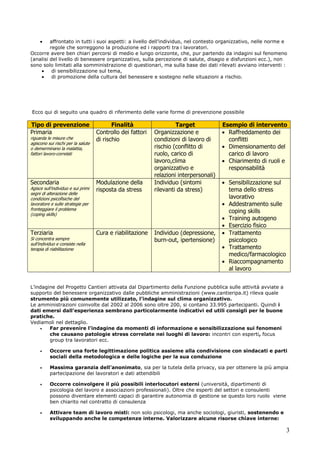 3
affrontato in tutti i suoi aspetti: a livello dell’individuo, nel contesto organizzativo, nelle norme e
regole che sorreggono la produzione ed i rapporti tra i lavoratori.
Occorre avere ben chiari percorsi di medio e lungo orizzonte, che, pur partendo da indagini sul fenomeno
(analisi del livello di benessere organizzativo, sulla percezione di salute, disagio e disfunzioni ecc.), non
sono solo limitati alla somministrazione di questionari, ma sulla base dei dati rilevati avviano interventi :
di sensibilizzazione sul tema,
di promozione della cultura del benessere e sostegno nelle situazioni a rischio.
Ecco qui di seguito una quadro di riferimento delle varie forme di prevenzione possibile
Tipo di prevenzione Finalità Target Esempio di intervento
Primaria
riguarda le misure che
agiscono sui rischi per la salute
o demerminano la malattia,
fattori lavoro-correlati
Controllo dei fattori
di rischio
Organizzazione e
condizioni di lavoro di
rischio (conflitto di
ruolo, carico di
lavoro,clima
organizzativo e
relazioni interpersonali)
Raffreddamento dei
conflitti
Dimensionamento del
carico di lavoro
Chiarimento di ruoli e
responsabilità
Secondaria
Agisce sull’individuo e sui primi
segni di alterazione delle
condizioni psicofisiche del
lavoratore e sulle strategie per
fronteggiare il problema
(coping skills)
Modulazione della
risposta da stress
Individuo (sintomi
rilevanti da stress)
Sensibilizzazione sul
tema dello stress
lavorativo
Addestramento sulle
coping skills
Training autogeno
Esercizio fisico
Terziaria
Si concentra sempre
sull’individuo e consiste nella
terapia di riabilitazione
Cura e riabilitazione Individuo (depressione,
burn-out, ipertensione)
Trattamento
psicologico
Trattamento
medico/farmacologico
Riaccompagnamento
al lavoro
L’indagine del Progetto Cantieri attivata dal Dipartimento della Funzione pubblica sulle attività avviate a
supporto del benessere organizzativo dalle pubbliche amministrazioni (www.cantieripa.it) rileva quale
strumento più comunemente utilizzato, l’indagine sul clima organizzativo.
Le amministrazioni coinvolte dal 2002 al 2006 sono oltre 200, si contano 33.995 partecipanti. Quindi i
dati emersi dall’esperienza sembrano particolarmente indicativi ed utili consigli per le buone
pratiche.
Vediamoli nel dettaglio.
Far prevenire l’indagine da momenti di informazione e sensibilizzazione sui fenomeni
che causano patologie stress correlate nei luoghi di lavoro: incontri con esperti, focus
group tra lavoratori ecc.
Occorre una forte legittimazione politica assieme alla condivisione con sindacati e parti
sociali della metodologica e delle logiche per la sua conduzione
Massima garanzia dell’anonimato, sia per la tutela della privacy, sia per ottenere la più ampia
partecipazione dei lavoratori e dati attendibili
Occorre coinvolgere il più possibili interlocutori esterni (università, dipartimenti di
psicologia del lavoro e associazioni professionali). Oltre che esperti del settori e consulenti
possono diventare elementi capaci di garantire autonomia di gestione se questo loro ruolo viene
ben chiarito nel contratto di consulenza
Attivare team di lavoro misti: non solo psicologi, ma anche sociologi, giuristi, sostenendo e
sviluppando anche le competenze interne. Valorizzare alcune risorse chiave interne:
 