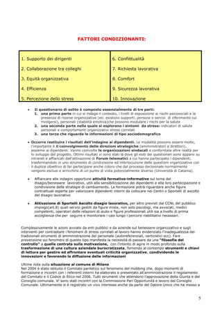 5
Il questionario di solito è composto essenzialmente di tre parti:
1. una prima parte in cui si indaga il contesto, i livelli di esposizione ai rischi psicosociali e la
presenza di risorse organizzative (es: esistono supporti, persone o servizi di riferimento cui
rivolgersi), personali (stabilità emotiva)che possono modulare i rischi per la salute
2. una seconda parte nella quale si esplorano i sintomi da stress: indicatori di salute
personali e comportamenti organizzativi stress correlati
3. una terza che riguarda le informazioni di tipo sociodemografico
Occorre restituire i risultati dell’indagine ai dipendenti. Le modalità possono essere molte,
l’importante è il coinvolgimento delle direzioni strategiche (amministratori e direttori),
assieme ai dipendenti. Vanno coinvolte le organizzazioni sindacali e conforntate altre realtà per
lo sviluppo del progetto. Ottimi risultati vi sono stati là dove gli esiti dei questionari sono apparsi su
intranet e affiancati dall’attivazione di Forum telematici a cui hanno partecipato i dipendenti,
trasformandolo in uno strumento di condivisione ed interlocuzione delle questioni organizzative con
il duplice obiettivo di far partecipare anche coloro che dal processo decisionale normalmente
vengono esclusi e arricchirsi di un punto di vista potenzialmente diverso (Università di Catania).
Affiancare alle indagini opportune attività formative-informative sul tema del
disagio/benessere lavorativo, utili alla sensibilizzazione dei dipendenti e alla loro partecipazione e
condivisione delle strategie di cambiamento. La formazione potrà riguardare anche figure
contrattuali esperte per valorizzare dipendenti interni da collocare nei Centri o Sportelli di ascolto
del disagio lavorativo
Attivazione di Sportelli Ascolto disagio lavorativo, per altro previsti dal CCNL del pubblico
impiego(art.8) quali servizi gestiti da figure miste, non solo psicologi, ma avvocati, medici
competenti, operatori delle relazioni di aiuto e figure professionali utili sia a livello di prima
accoglienza che per seguire e monitorare i casi lungo i percorsi riabilitativi necessari.
Complessivamente le azioni avviate da enti pubblici e da aziende sul benessere organizzativo e sugli
interventi per contrastare i fenomeni di stress correlati al lavoro hanno evidenziato l’inadeguatezza dei
tradizionali strumenti di amministrazione del personale (autoreferenziali, verticistici ecc). Fare
prevenzione sui fenomeni di questo tipo manifesta la necessità di passare da una “filosofia del
controllo” a quella centrata sulla motivazione, con l’intento di agire in modo profondo sulla
trasformazione di una cultura aziendale burocratizzata, fornendo al contempo strumenti e chiavi
di lettura per gestire ed affrontare eventuali criticità organizzative, condividendo le
innovazioni e favorendo la diffusione delle informazioni
Ultime note sulla situazione al comune di Milano
Nel 2004 è stato istituito il Comitato paritetico sul fenomeno del mobbing che, dopo momenti di
formazione e incontri con i referenti interni ha elaborato e presentato all’amministrazione il regolamento
del Comitato e il Codice di Etico nel 2006. Tutti strumenti che attendono l’approvazione della Giunta e del
Consiglio comunale. Vi sono stati incontri con la Commissione Pari Opportunità e lavoro del Consiglio
Comunale. Ultimamente si è registrato un vivo interesse anche da parte del Datore Unico che ha messo a
1. Supporto dei dirigenti 6. Conflittualità
2. Collaborazione tra colleghi 7. Richiesta lavorativa
3. Equità organizzativa 8. Comfort
4. Efficienza 9. Sicurezza lavorativa
5. Percezione dello stress 10. Innovazione
FATTORI CONDIZIONANTI:
 