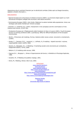 6
disposizione alcuni contributi finanziari per le attività del comitato (Video spot sul disagio lavorativo,
depliant e libretti informativi ).
BIBLIOGRAFIA
- Agenzia Europea per la Sicurezza e la Salute sul lavoro (2007). La previsione degli esperti sui rischi
psicosociali emergenti collegati alla sicurezza e alla salute lavorativa.
- Commissione Europea (2005). Libro Verde. Migliorare la salute mentale della popolazione. Verso una
strategia sulla salute mentale per l’Unione europea.
- Einarsen, S., & Raknes, B.I. (1997). Harassment in the workplace and the victimisation of men.
Violence and victims, 12,247-263
- Fondazione Europea per il Miglioramento delle Condizioni di Vita e di Lavoro (2001). Fourth European
Survey on working conditions 2005. Luxembourg: Office for Official Publications of the European
Communities.
- AA.VV.; Il fenomeno del mobbing, Formez, Gestione delle risorse umane: strumenti e orientamenti,
2/2003..
- Amato, F. ; Casciano, M.V. ; Lazzeroni, L.; Loffredo, A.;Il mobbing - Aspetti lavoristici: nozione,
responsabilità, tutele, Giuffrè, 2002.
- Ascenzi, A.; Bergaglio, G.L.; Il Mobbing. Il marketing sociale come strumento per combatterlo,
Giappichelli Editore, Torino, 2000.
- Balduini, E.;Il mobbing sotto accusa, 1998.
- Caprara G.V. , Borgogni L., Stress e Organizzazione del lavoro, in Bollettino di Psicologia Applicata,
1988.
- Cavallini, M.; Il Mobbing nel pubblico impiego, 2001.
- Donis, M.; Mobbing, Stress e Burn-out, 2002.
SITOLOGIA
www.regione.marche.it
www.asl.pavia.it
www.regione.veneto.it
http://www.cisl-fps-milano.it/
www.cantieripa.it
http://www.filtcgil.it/documenti/Accordodiclima.pdf
www.uil.it/mobbing
http://www.uil.it/mobbing/volkswagen.htm
Regione Veneto
Asl Pavia
Università degli Studi di Catania
 