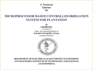A Technical
Seminar
On
MICROPROCESSOR BASED CONTROLLED IRRIGATION
SYSTEM FOR PLANTATION
By
S.ROHITHA
(15701D0711)
Under the esteemed guidance of
K.HARINATH REDDY, M.Tech,
Assistant Professor,
DEPARTMENT OF ELECTRICAL & ELECTRONICS ENGINEERING
ANNAMACHARYA INSTITUTE OF TECHNOLOGY AND SCIENCES
(AUTONOMOUS)
 