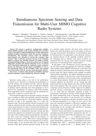 Simultaneous Spectrum Sensing and Data
Transmission for Multi-User MIMO Cognitive
Radio Systems
Nikolaos I. Miridakis,∗ Theodoros A. Tsiftsis,‡ George C. Alexandropoulos,§ and M´erouane Debbah§
∗Department of Computer Engineering, Piraeus University of Applied Sciences, 12244 Aegaleo, Greece
‡School of Engineering, Nazarbayev University, 010000 Astana, Kazakhstan
§Mathematical and Algorithmic Sciences Lab, France Research Center, Huawei Technologies France
e-mails: nikozm@unipi.gr, theodoros.tsiftsis@nu.edu.kz, {george.alexandropoulos, merouane.debbah}@huawei.com
Abstract—We present a multi-user multiple-input multiple-
output (MIMO) cognitive radio system consisting of a secondary
receiver that deploys spatial multiplexing to decode signals from
multiple secondary transmitters, under the presence of primary
transmissions. The secondary receiver carries out minimum
mean-squared error detection to decode the secondary data
streams, while it performs spectrum sensing at the remaining
signal to capture the potential presence of primary activity.
Assuming Rayleigh fading as well as the realistic cases of channel
fading time variation and channel estimation errors, we present
novel closed-form expressions for important system measures,
namely, the detection and false-alarm probabilities as well as
the transmission power of the secondary nodes. The enclosed
numerical results verify the accuracy of the presented analysis.
Index Terms—Cognitive radio, detection probability, imperfect
channel estimation, spatial multiplexing, spectrum sensing.
I. INTRODUCTION
Spectrum sensing plays a key role in the performance
of shared access networks by impacting the performance of
both the primary and secondary networks. Several spectrum
sensing approaches, that vary on the accomplished reliability
of primary activity detection, have been proposed so far to
preserve the transparency of cognitive radio (CR) networks.
These approaches can be categorized into the following two
main types: i) quiet [1]; and ii) active [2].
The conventional approach for spectrum sensing is the quiet
type, according to which each potential cognitive transmitter
ﬁrst senses the spectrum for a ﬁxed-time duration, and then
transmits its data in the remaining time, if it senses the
channel as idle. The main problem with this sensing type is the
capacity reduction for the secondary data transmission within
a given frame duration. In order to overcome this problem, the
more sophisticated active sensing type has been proposed [2]–
[4]. In particular, a simultaneous spectrum sensing and data
transmission approach was proposed in [3], where the receiver
ﬁrst cancels the secondary data using interference cancellation,
and then, senses the remaining signal for the presence or
absence of a primary activity. Other active sensing techniques
for multi-user cognitive systems were proposed in [2] and [4].
In both studies, it was assumed that some secondary nodes
transmit, while others perform spectrum sensing. In the case
of a primary signal detection, the latter nodes inform the
former ones about the primary activity and request to them to
stop their transmissions. Nevertheless, several problems arise
by following these two approaches; more spectrum resources
are required because of the signaling overhead caused by
the informing process, whereas extra power resources are
consumed from the sensing nodes during spectrum sensing
and because of transmitting their sensing reports.
In this paper, a new simultaneous (active) spectrum sens-
ing and data transmission approach for multi-user multiple-
input multiple-output (MIMO) CR networks is presented. The
spectrum sensing is performed at the multi-antenna secondary
receiver upon the signal reception from multiple secondary
single-antenna transmitters. The spatial multiplexing mode of
operation is adopted, for the ﬁrst time, where all the potential
secondary transmitters send their data streams simultaneously
in a given frame duration. Overall, the main beneﬁts of the
proposed approach are threefold: (a) the sensing and data
transmission time are both optimal since they coincide with the
entire frame duration. Thus, the accuracy of the performance
of primary activity detection is further improved. In addition,
spectrum sensing is performed by the different transmitters
(i.e., by nodes that are sufﬁciently separated in terms of
transmission wavelengths), and thus, robust enough. Besides,
the spatial multiplexing mode of operation further enhances
the aggregate sum-capacity of the network; (b) an efﬁcient
tradeoff between sensing time and data transmission time, and
its relevant computation is no longer an issue; and (c) the
inter-user interference problem is effectively mitigated, since
all antennas at the receiver are used ﬁrst for signal detec-
tion/decoding for the secondary data and then for spectrum
sensing in the same frame duration.
Notation: Vectors and matrices are represented by lowercase
and uppercase bold typeface letters, respectively. Also, X−1
is
the inverse of X and xi denotes the ith coefﬁcient of x. A diag-
onal matrix with entries x1, . . . , xn is deﬁned as diag{xi}n
i=1.
The superscripts (·)T
and (·)H
denote transposition and Her-
mitian transposition, respectively, · corresponds to the vector
Euclidean norm, while | · | represents absolute (scalar) value.
In addition, Iv stands for the v × v identity matrix, E[·] is
978-1-5090-1328-9/16/$31.00 ©2016 IEEE
 