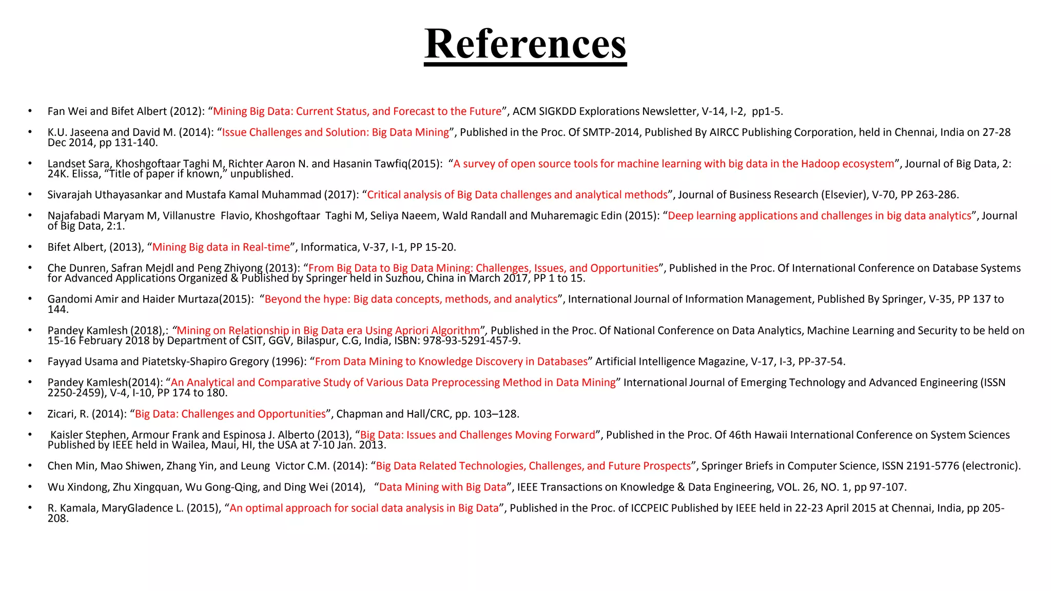 References
• Fan Wei and Bifet Albert (2012): “Mining Big Data: Current Status, and Forecast to the Future”, ACM SIGKDD Explorations Newsletter, V-14, I-2, pp1-5.
• K.U. Jaseena and David M. (2014): “Issue Challenges and Solution: Big Data Mining”, Published in the Proc. Of SMTP-2014, Published By AIRCC Publishing Corporation, held in Chennai, India on 27-28
Dec 2014, pp 131-140.
• Landset Sara, Khoshgoftaar Taghi M, Richter Aaron N. and Hasanin Tawfiq(2015): “A survey of open source tools for machine learning with big data in the Hadoop ecosystem”, Journal of Big Data, 2:
24K. Elissa, “Title of paper if known,” unpublished.
• Sivarajah Uthayasankar and Mustafa Kamal Muhammad (2017): “Critical analysis of Big Data challenges and analytical methods”, Journal of Business Research (Elsevier), V-70, PP 263-286.
• Najafabadi Maryam M, Villanustre Flavio, Khoshgoftaar Taghi M, Seliya Naeem, Wald Randall and Muharemagic Edin (2015): “Deep learning applications and challenges in big data analytics”, Journal
of Big Data, 2:1.
• Bifet Albert, (2013), “Mining Big data in Real-time”, Informatica, V-37, I-1, PP 15-20.
• Che Dunren, Safran Mejdl and Peng Zhiyong (2013): “From Big Data to Big Data Mining: Challenges, Issues, and Opportunities”, Published in the Proc. Of International Conference on Database Systems
for Advanced Applications Organized & Published by Springer held in Suzhou, China in March 2017, PP 1 to 15.
• Gandomi Amir and Haider Murtaza(2015): “Beyond the hype: Big data concepts, methods, and analytics”, International Journal of Information Management, Published By Springer, V-35, PP 137 to
144.
• Pandey Kamlesh (2018),: “Mining on Relationship in Big Data era Using Apriori Algorithm”, Published in the Proc. Of National Conference on Data Analytics, Machine Learning and Security to be held on
15-16 February 2018 by Department of CSIT, GGV, Bilaspur, C.G, India, ISBN: 978-93-5291-457-9.
• Fayyad Usama and Piatetsky-Shapiro Gregory (1996): “From Data Mining to Knowledge Discovery in Databases” Artificial Intelligence Magazine, V-17, I-3, PP-37-54.
• Pandey Kamlesh(2014): “An Analytical and Comparative Study of Various Data Preprocessing Method in Data Mining” International Journal of Emerging Technology and Advanced Engineering (ISSN
2250-2459), V-4, I-10, PP 174 to 180.
• Zicari, R. (2014): “Big Data: Challenges and Opportunities”, Chapman and Hall/CRC, pp. 103–128.
• Kaisler Stephen, Armour Frank and Espinosa J. Alberto (2013), “Big Data: Issues and Challenges Moving Forward”, Published in the Proc. Of 46th Hawaii International Conference on System Sciences
Published by IEEE held in Wailea, Maui, HI, the USA at 7-10 Jan. 2013.
• Chen Min, Mao Shiwen, Zhang Yin, and Leung Victor C.M. (2014): “Big Data Related Technologies, Challenges, and Future Prospects”, Springer Briefs in Computer Science, ISSN 2191-5776 (electronic).
• Wu Xindong, Zhu Xingquan, Wu Gong-Qing, and Ding Wei (2014), “Data Mining with Big Data”, IEEE Transactions on Knowledge & Data Engineering, VOL. 26, NO. 1, pp 97-107.
• R. Kamala, MaryGladence L. (2015), “An optimal approach for social data analysis in Big Data”, Published in the Proc. of ICCPEIC Published by IEEE held in 22-23 April 2015 at Chennai, India, pp 205-
208.
 