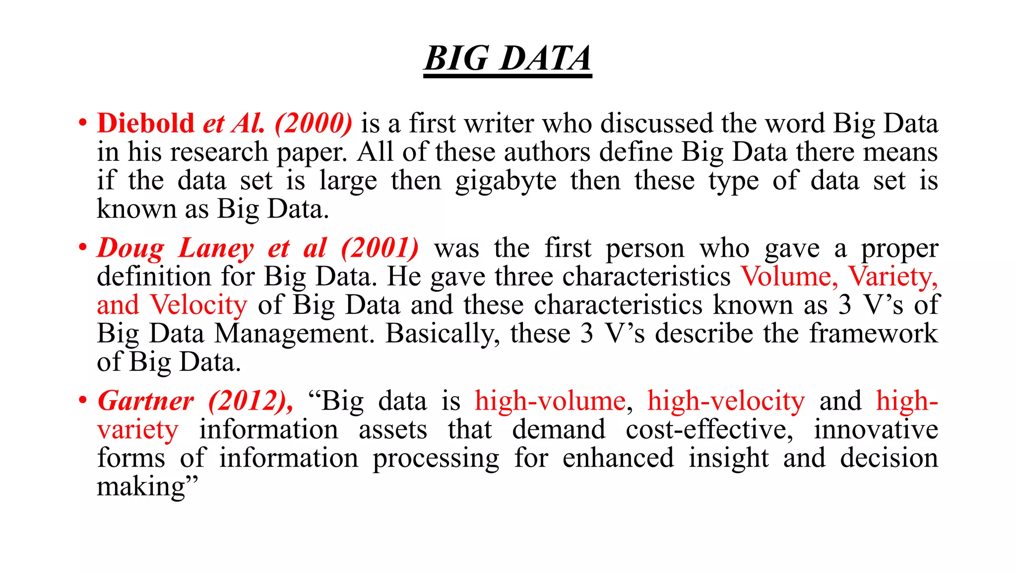 BIG DATA
• Diebold et Al. (2000) is a first writer who discussed the word Big Data
in his research paper. All of these authors define Big Data there means
if the data set is large then gigabyte then these type of data set is
known as Big Data.
• Doug Laney et al (2001) was the first person who gave a proper
definition for Big Data. He gave three characteristics Volume, Variety,
and Velocity of Big Data and these characteristics known as 3 V’s of
Big Data Management. Basically, these 3 V’s describe the framework
of Big Data.
• Gartner (2012), “Big data is high-volume, high-velocity and high-
variety information assets that demand cost-effective, innovative
forms of information processing for enhanced insight and decision
making”
 