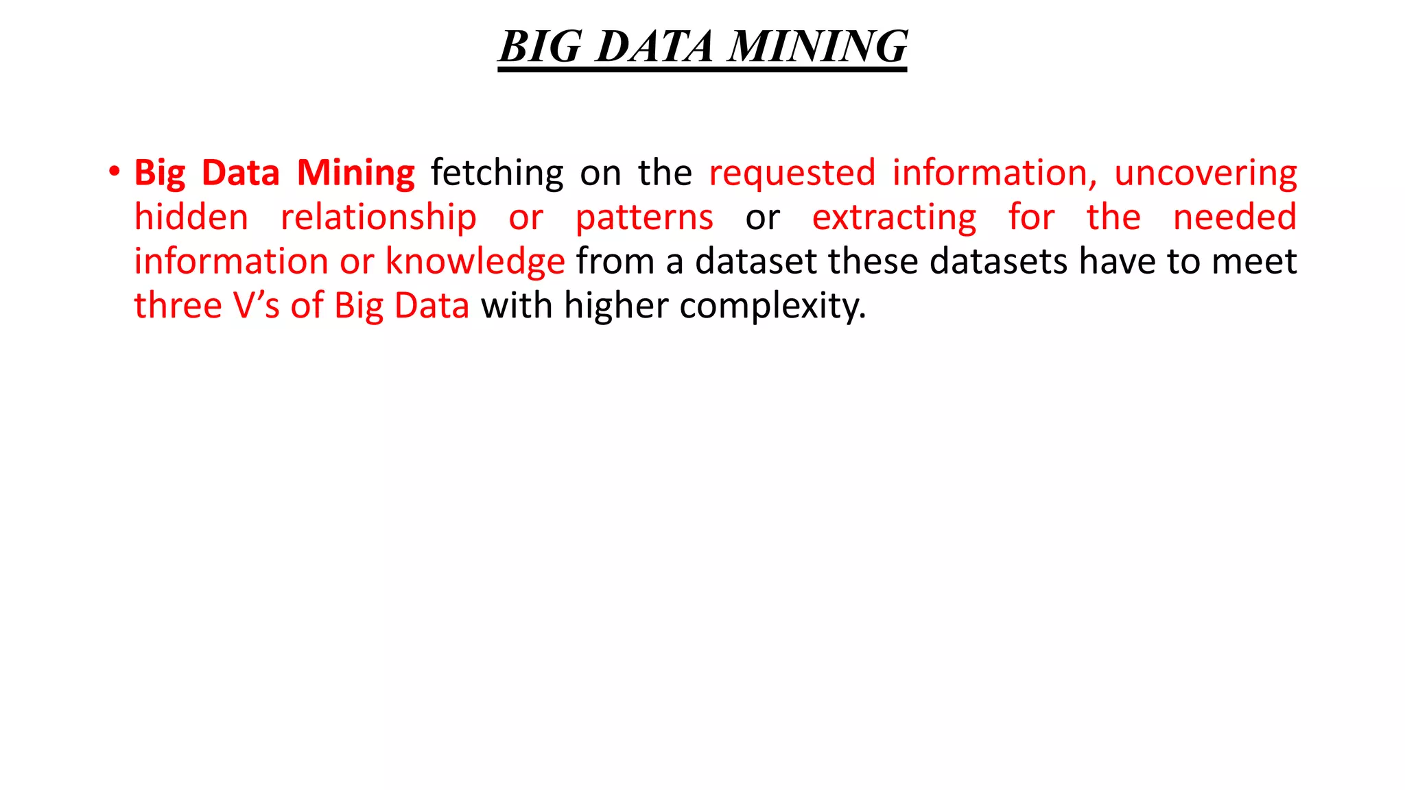 BIG DATA MINING
• Big Data Mining fetching on the requested information, uncovering
hidden relationship or patterns or extracting for the needed
information or knowledge from a dataset these datasets have to meet
three V’s of Big Data with higher complexity.
 