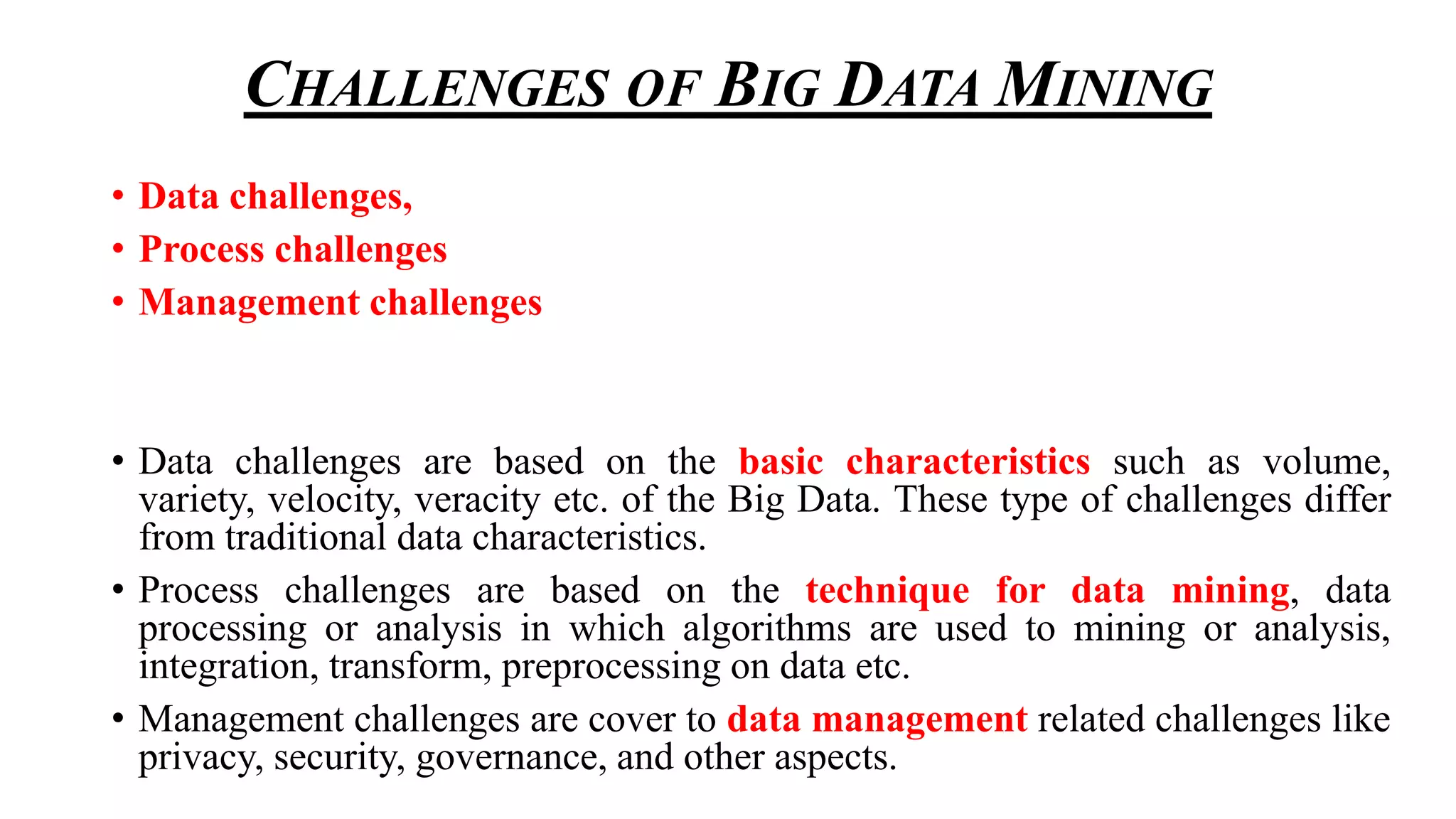 CHALLENGES OF BIG DATA MINING
• Data challenges,
• Process challenges
• Management challenges
• Data challenges are based on the basic characteristics such as volume,
variety, velocity, veracity etc. of the Big Data. These type of challenges differ
from traditional data characteristics.
• Process challenges are based on the technique for data mining, data
processing or analysis in which algorithms are used to mining or analysis,
integration, transform, preprocessing on data etc.
• Management challenges are cover to data management related challenges like
privacy, security, governance, and other aspects.
 