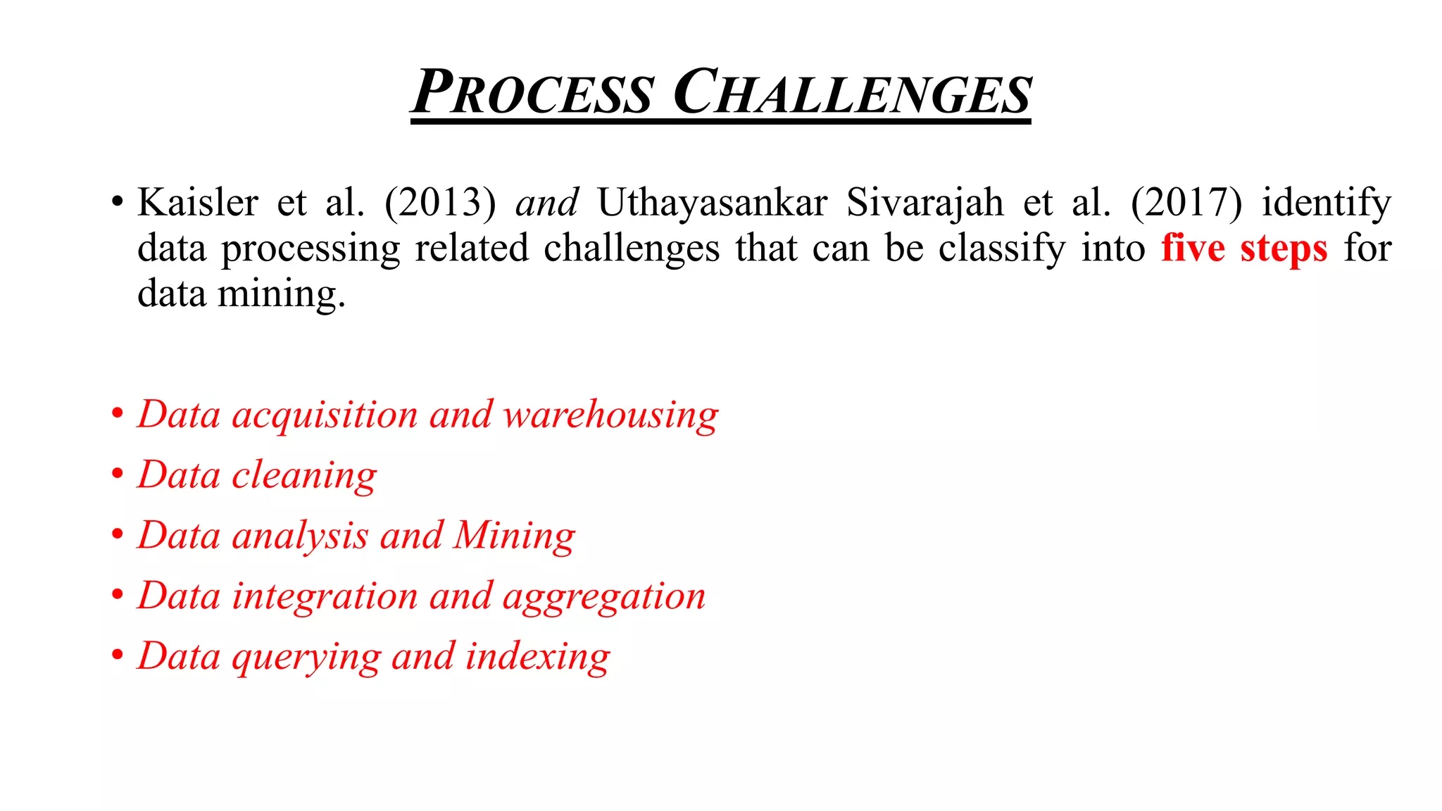 PROCESS CHALLENGES
• Kaisler et al. (2013) and Uthayasankar Sivarajah et al. (2017) identify
data processing related challenges that can be classify into five steps for
data mining.
• Data acquisition and warehousing
• Data cleaning
• Data analysis and Mining
• Data integration and aggregation
• Data querying and indexing
 