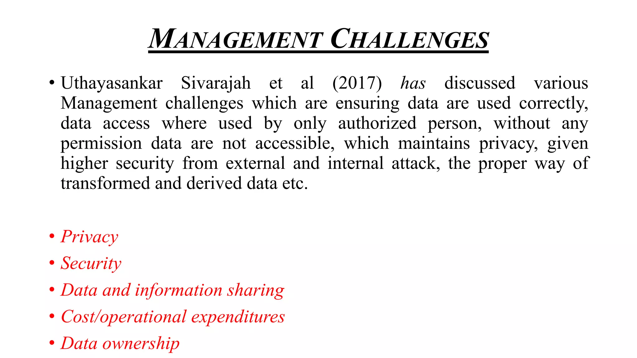 MANAGEMENT CHALLENGES
• Uthayasankar Sivarajah et al (2017) has discussed various
Management challenges which are ensuring data are used correctly,
data access where used by only authorized person, without any
permission data are not accessible, which maintains privacy, given
higher security from external and internal attack, the proper way of
transformed and derived data etc.
• Privacy
• Security
• Data and information sharing
• Cost/operational expenditures
• Data ownership
 