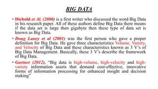BIG DATA
• Diebold et Al. (2000) is a first writer who discussed the word Big Data
in his research paper. All of these authors define Big Data there means
if the data set is large then gigabyte then these type of data set is
known as Big Data.
• Doug Laney et al (2001) was the first person who gave a proper
definition for Big Data. He gave three characteristics Volume, Variety,
and Velocity of Big Data and these characteristics known as 3 V’s of
Big Data Management. Basically, these 3 V’s describe the framework
of Big Data.
• Gartner (2012), “Big data is high-volume, high-velocity and high-
variety information assets that demand cost-effective, innovative
forms of information processing for enhanced insight and decision
making”
 
