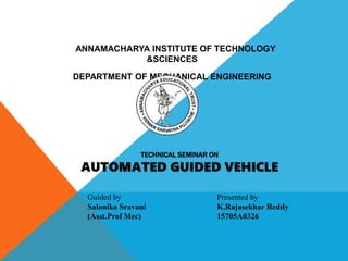 TECHNICAL SEMINAR ON
AUTOMATED GUIDED VEHICLE
Guided by
Salonika Sravani
(Asst.Prof Mec)
Presented by
K.Rajasekhar Reddy
15705A0326
ANNAMACHARYA INSTITUTE OF TECHNOLOGY
&SCIENCES
DEPARTMENT OF MECHANICAL ENGINEERING
 