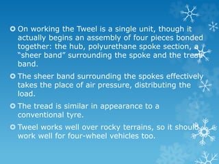  On working the Tweel is a single unit, though it
actually begins an assembly of four pieces bonded
together: the hub, polyurethane spoke section, a
“sheer band” surrounding the spoke and the tread
band.
 The sheer band surrounding the spokes effectively
takes the place of air pressure, distributing the
load.
 The tread is similar in appearance to a
conventional tyre.
 Tweel works well over rocky terrains, so it should
work well for four-wheel vehicles too.
 
