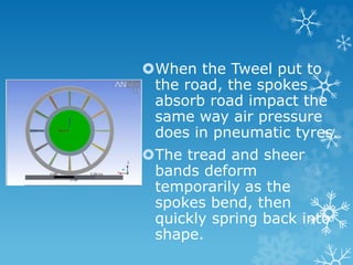 When the Tweel put to
the road, the spokes
absorb road impact the
same way air pressure
does in pneumatic tyres.
The tread and sheer
bands deform
temporarily as the
spokes bend, then
quickly spring back into
shape.
 