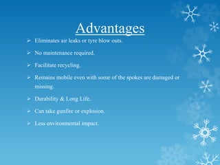 Advantages
 Eliminates air leaks or tyre blow outs.
 No maintenance required.
 Facilitate recycling.
 Remains mobile even with some of the spokes are damaged or
missing.
 Durability & Long Life.
 Can take gunfire or explosion.
 Less environmental impact.
 