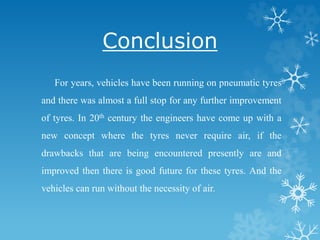 Conclusion
For years, vehicles have been running on pneumatic tyres
and there was almost a full stop for any further improvement
of tyres. In 20th century the engineers have come up with a
new concept where the tyres never require air, if the
drawbacks that are being encountered presently are and
improved then there is good future for these tyres. And the
vehicles can run without the necessity of air.
 