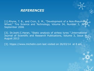 [1].Rhyne, T. B., and Cron, S. M., “Development of a Non-Pneumatic
Wheel,” Tire Science and Technology, Volume 34, Number 3, July-
September 2006
[3]. Dr.Joshi.C.Haran, “Static analysis of airless tyres “,International
Journal of Scientific and Research Publications, Volume 3, Issue 8,
August 2013
[3]. htpps://www.michelin.com last visited on 26/03/14 at 8 am
REFERENCES
 