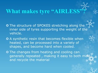 What makes tyre “AIRLESS”?
 The structure of SPOKES stretching along the
inner side of tyres supporting the weight of the
vehicle.
 A synthetic resin that becomes flexible when
heated, can be processed into a variety of
shapes, and become hard when cooled.
 The changes from heating and cooling can
generally repeated , making it easy to both mold
and recycle the material
 