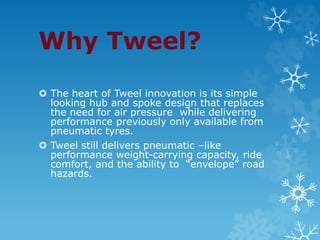Why Tweel?
 The heart of Tweel innovation is its simple
looking hub and spoke design that replaces
the need for air pressure while delivering
performance previously only available from
pneumatic tyres.
 Tweel still delivers pneumatic –like
performance weight-carrying capacity, ride
comfort, and the ability to “envelope” road
hazards.
 