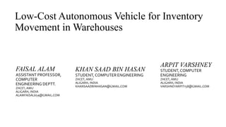 Low-Cost Autonomous Vehicle for Inventory
Movement in Warehouses
FAISAL ALAM
ASSISTANT PROFESSOR,
COMPUTER
ENGINEERING DEPTT.
ZHCET, AMU
ALIGARH, INDIA
ALAMFAISAL654@GMAIL.COM
ARPIT VARSHNEY
STUDENT, COMPUTER
ENGINEERING
ZHCET, AMU
ALIGARH, INDIA
VARSHNEYARPIT158@GMAIL.COM
KHAN SAAD BIN HASAN
STUDENT, COMPUTER ENGINEERING
ZHCET, AMU
ALIGARH, INDIA
KHANSAADBINHASAN@GMAIL.COM
 