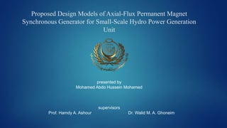 Proposed Design Models of Axial-Flux Permanent Magnet
Synchronous Generator for Small-Scale Hydro Power Generation
Unit
presented by
Mohamed Abdo Hussein Mohamed
supervisors
Prof. Hamdy A. Ashour Dr. Walid M. A. Ghoneim
 