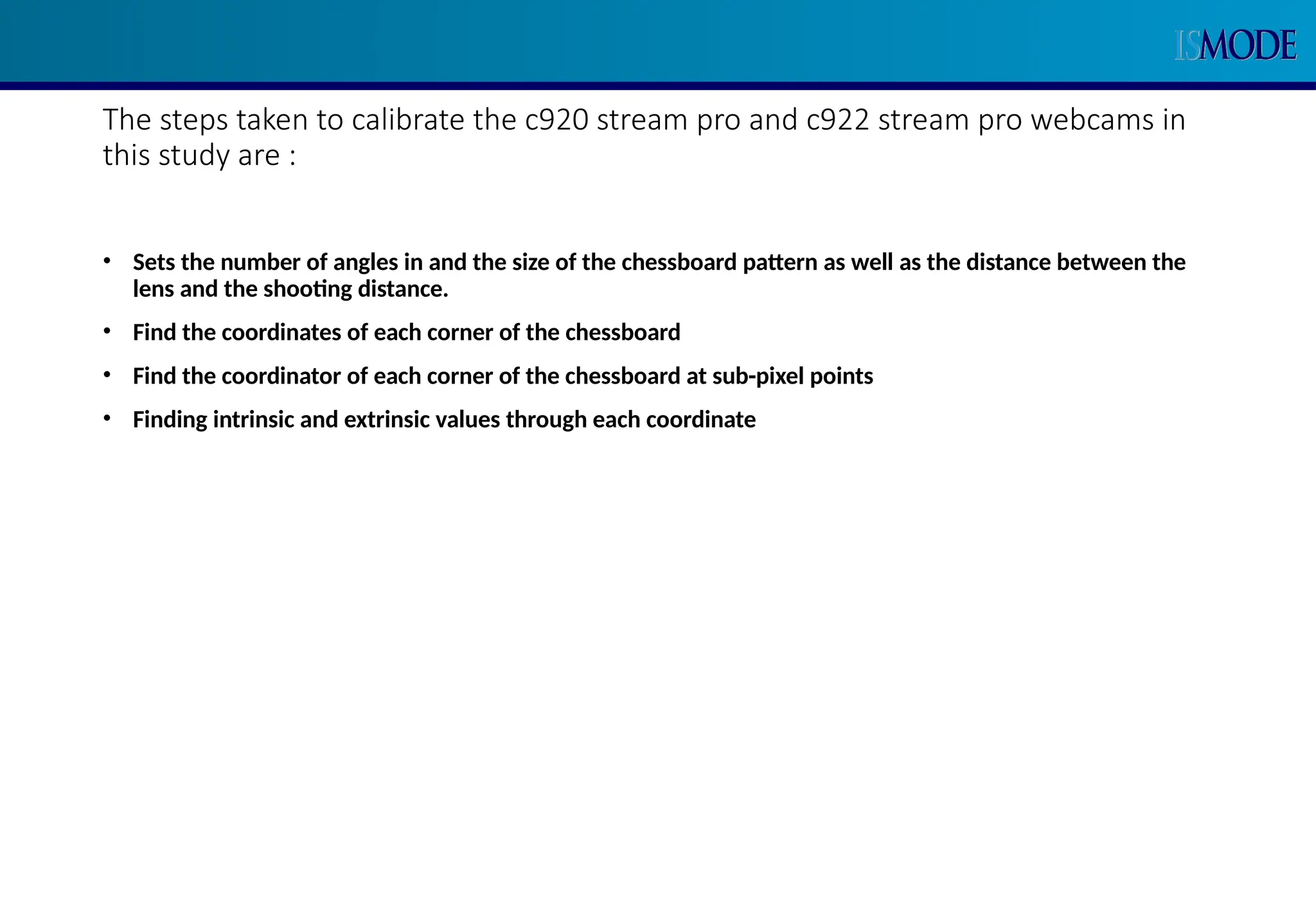 The steps taken to calibrate the c920 stream pro and c922 stream pro webcams in
this study are :
• Sets the number of angles in and the size of the chessboard pattern as well as the distance between the
lens and the shooting distance.
• Find the coordinates of each corner of the chessboard
• Find the coordinator of each corner of the chessboard at sub-pixel points
• Finding intrinsic and extrinsic values through each coordinate
 