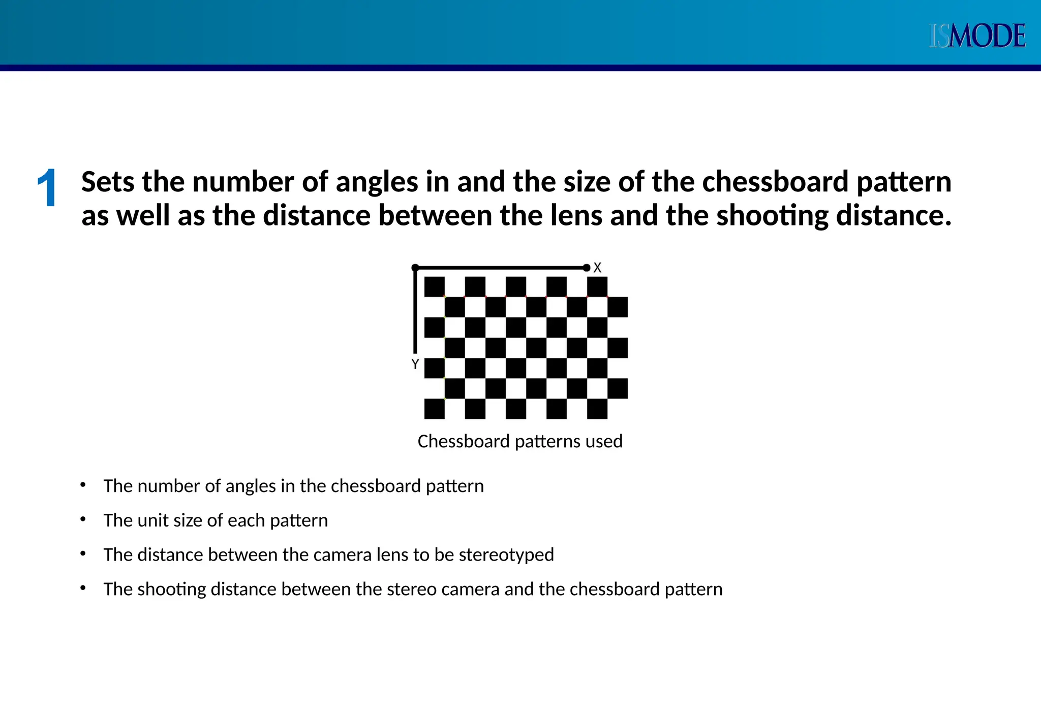 Sets the number of angles in and the size of the chessboard pattern
as well as the distance between the lens and the shooting distance.
• The number of angles in the chessboard pattern
• The unit size of each pattern
• The distance between the camera lens to be stereotyped
• The shooting distance between the stereo camera and the chessboard pattern
Chessboard patterns used
1
 