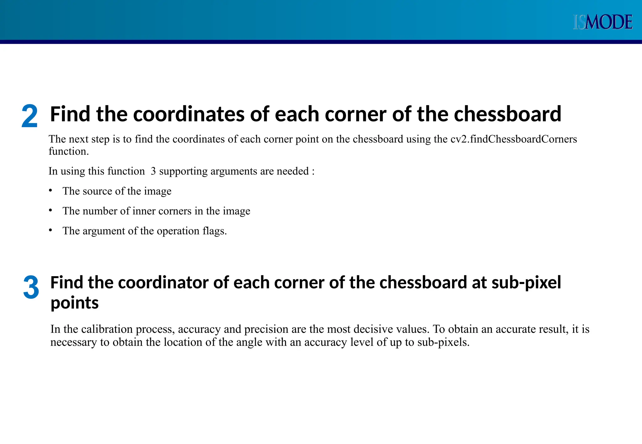 Find the coordinates of each corner of the chessboard
The next step is to find the coordinates of each corner point on the chessboard using the cv2.findChessboardCorners
function.
In using this function 3 supporting arguments are needed :
• The source of the image
• The number of inner corners in the image
• The argument of the operation flags.
2
Find the coordinator of each corner of the chessboard at sub-pixel
points
In the calibration process, accuracy and precision are the most decisive values. To obtain an accurate result, it is
necessary to obtain the location of the angle with an accuracy level of up to sub-pixels.
3
 