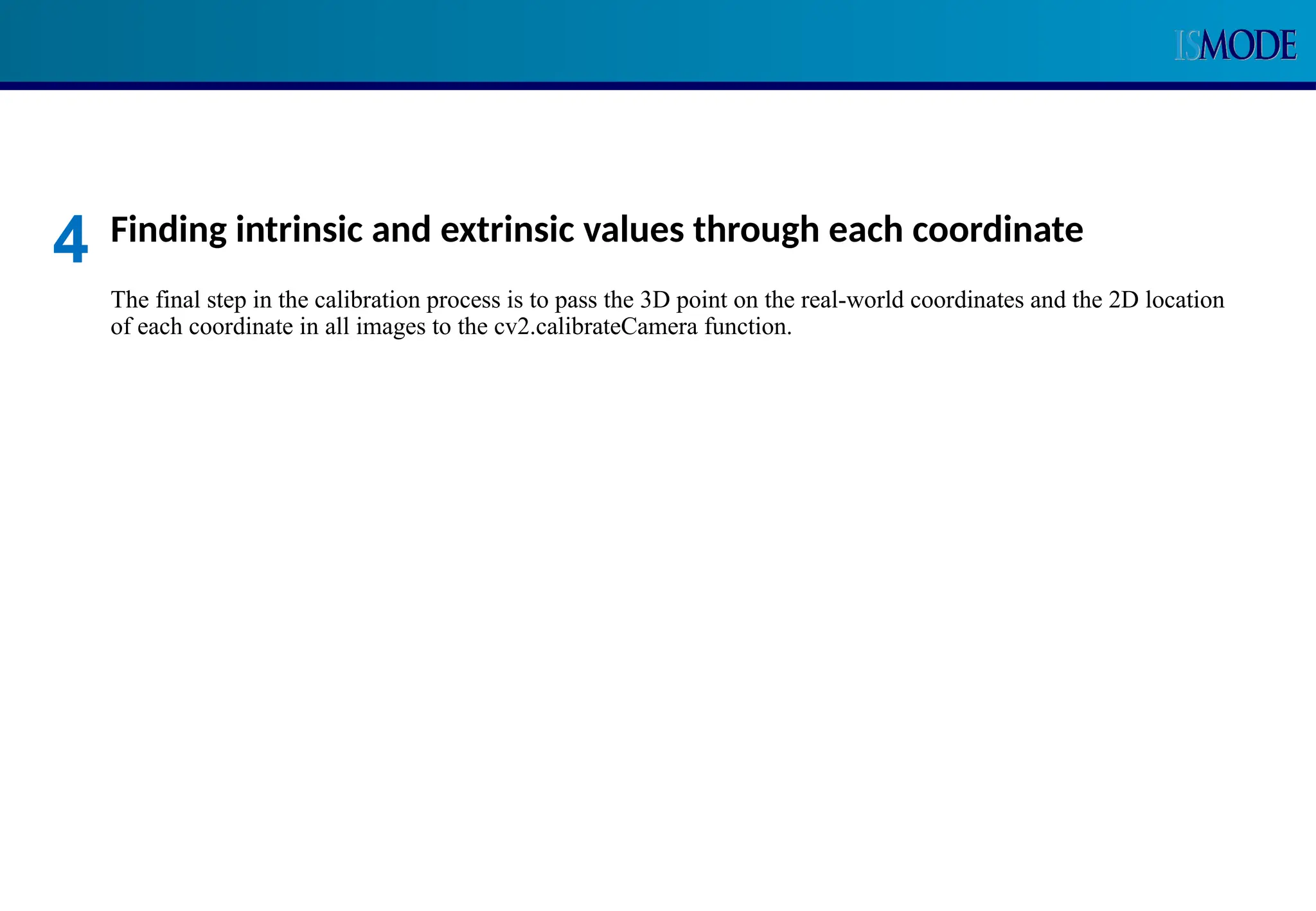 Finding intrinsic and extrinsic values through each coordinate
The final step in the calibration process is to pass the 3D point on the real-world coordinates and the 2D location
of each coordinate in all images to the cv2.calibrateCamera function.
4
 