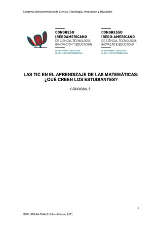 Congreso Iberoamericano de Ciencia, Tecnología, Innovación y Educación
1
ISBN: 978-84-7666-210-6 – Artículo 1571
LAS TIC EN EL APRENDIZAJE DE LAS MATEMÁTICAS:
¿QUÉ CREEN LOS ESTUDIANTES?
CÓRDOBA, F.
 