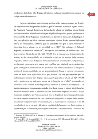 CARMEN MORÓN PÉREZ
LA TRIBUTACIÓN DE LOS DEPORTISTAS

condiciones de trabajo, falta de pago del salario o cualquier incumplimiento grave de las
obligaciones del empleador-.

La jurisprudencia no ha contribuido a aclarar si las indemnizaciones por despido
del deportista están íntegramente sujetas o, por el contrario, exentas en alguna cuantía.
La Audiencia Nacional declaró que la legislación laboral no establece ningún límite
máximo ni mínimo a la indemnización por despido del deportista, puesto que la cuantía
procedente ha de ser la pactada con el club y, en defecto de pacto, será la fijada por el
juez para el único que sí se establece una cuantía mínima de dos mensualidades por
año27; en consecuencia, sentenció que las cantidades que por el cese percibiera el
deportista deben tributar en su integridad en el IRPF. Sin embargo, el Tribunal
Supremo, en reiteradas sentencias28, discrepó de esa doctrina, al entender que “una
interpretación literal del art. 15.1 RD 1006/85 lleva a entender que la imposición del
mínimo de dos mensualidades de retribución se efectúa de manera indiscriminada
respecto a ambos casos de fijación de la indemnización, el contractual y el judicial, al
no distinguir entre uno y otro, ya que solo establece que, a falta de pacto, será el Juez
quien deba fijar la indemnización, no que sea en este último caso cuando se aplique el
mínimo de dos mensualidades, ya que gramaticalmente lo que se expresa entre comas,
tiene un mero valor explicativo de lo que precede”; de ahí que declarara que “la
indemnización mínima por despido improcedente prevista en el art. 15 RD 1006/85
debe considerarse en todo caso exenta de tributación en el IRPF, resultando así
exonerada dicha cuantía de la obligación de retención a cuenta de ese impuesto”. La
cuestión estaría, en consecuencia, zanjada, si no fuera porque el mismo alto tribunal en
su última sentencia sobre el particular declara, desdiciendo su propia doctrina, a la que
ni siquiera se refiere, que “en los casos de cese o despido de deportistas profesionales
no existe ninguna indemnización cuya cuantía sea obligatoria, ni ningún límite máximo
de carácter obligatorio dado, precisamente, que la indemnización señalada en el art. 15
es subsidiaria de la pactada. Además la subsidiariedad establece un límite mínimo a
determinar por la autoridad judicial pero no máximo. En consecuencia –concluye- ha
27

Sentencia de 26-04-2007 de la Sala de lo Contencioso-Administrativo de la Audiencia Nacional Sección Segunda-.
28
28 enero 2011 -RJ Aranzadi 2011, 919-, 18 de noviembre de 2009 -RJ Aranzadi 2010, 261- y 19 de
julio de 2010 -RJ Aranzadi 2010, 3769-.
ANALES DE DERECHO
Número 30, 2012, págs. 164-195
ISSN: 1989-5992
http://dx.doi.org/10.6018/analesderecho

171

 
