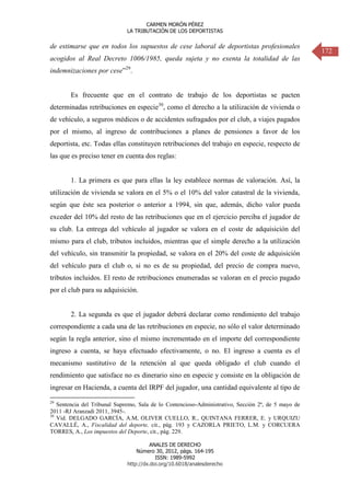 CARMEN MORÓN PÉREZ
LA TRIBUTACIÓN DE LOS DEPORTISTAS

de estimarse que en todos los supuestos de cese laboral de deportistas profesionales
acogidos al Real Decreto 1006/1985, queda sujeta y no exenta la totalidad de las
indemnizaciones por cese”29.

Es frecuente que en el contrato de trabajo de los deportistas se pacten
determinadas retribuciones en especie30, como el derecho a la utilización de vivienda o
de vehículo, a seguros médicos o de accidentes sufragados por el club, a viajes pagados
por el mismo, al ingreso de contribuciones a planes de pensiones a favor de los
deportista, etc. Todas ellas constituyen retribuciones del trabajo en especie, respecto de
las que es preciso tener en cuenta dos reglas:

1. La primera es que para ellas la ley establece normas de valoración. Así, la
utilización de vivienda se valora en el 5% o el 10% del valor catastral de la vivienda,
según que éste sea posterior o anterior a 1994, sin que, además, dicho valor pueda
exceder del 10% del resto de las retribuciones que en el ejercicio perciba el jugador de
su club. La entrega del vehículo al jugador se valora en el coste de adquisición del
mismo para el club, tributos incluidos, mientras que el simple derecho a la utilización
del vehículo, sin transmitir la propiedad, se valora en el 20% del coste de adquisición
del vehículo para el club o, si no es de su propiedad, del precio de compra nuevo,
tributos incluidos. El resto de retribuciones enumeradas se valoran en el precio pagado
por el club para su adquisición.

2. La segunda es que el jugador deberá declarar como rendimiento del trabajo
correspondiente a cada una de las retribuciones en especie, no sólo el valor determinado
según la regla anterior, sino el mismo incrementado en el importe del correspondiente
ingreso a cuenta, se haya efectuado efectivamente, o no. El ingreso a cuenta es el
mecanismo sustitutivo de la retención al que queda obligado el club cuando el
rendimiento que satisface no es dinerario sino en especie y consiste en la obligación de
ingresar en Hacienda, a cuenta del IRPF del jugador, una cantidad equivalente al tipo de
29

Sentencia del Tribunal Supremo, Sala de lo Contencioso-Administrativo, Sección 2ª, de 5 mayo de
2011 -RJ Aranzadi 2011, 3945-.
30
Vid. DELGADO GARCÍA, A.M, OLIVER CUELLO, R., QUINTANA FERRER, E. y URQUIZU
CAVALLÉ, A., Fiscalidad del deporte, cit., pág. 193 y CAZORLA PRIETO, L.M. y CORCUERA
TORRES, A., Los impuestos del Deporte, cit., pág. 229.
ANALES DE DERECHO
Número 30, 2012, págs. 164-195
ISSN: 1989-5992
http://dx.doi.org/10.6018/analesderecho

172

 