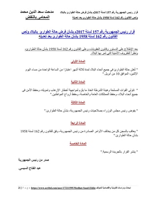 ‫رقم‬ ‫الجمهورية‬ ‫رئيس‬ ‫قرار‬157‫لسنة‬2017‫بالبالد‬ ‫الطوارئ‬ ‫حالة‬ ‫فرض‬ ‫بشأن‬ ‫م‬‫محمد‬ ‫الدين‬ ‫سعد‬ ‫مدحت‬
‫رقم‬ ‫القانون‬ ‫ونص‬162‫لسنة‬1958‫تعديل‬ ‫بعد‬ ‫الطوارئ‬ ‫حالة‬ ‫بشأن‬‫ة‬‫بالنقض‬ ‫المحامى‬
2 | P a g e https://www.scribd.com/user/17211595/Medhat-Saad-Eldin ‫للمؤلف‬ ‫واقتصادية‬ ‫قانونية‬ ‫ودراسات‬ ‫ابحاث‬
‫رقم‬ ‫الجمهورية‬ ‫رئيس‬ ‫قرار‬157‫لسنة‬2017‫ونص‬ ‫بالبالد‬ ‫الطوارئ‬ ‫حالة‬ ‫فرض‬ ‫بشأن‬ ‫م‬
‫رقم‬ ‫القانون‬162‫لسنة‬1958‫الطوارئ‬ ‫حالة‬ ‫بشأن‬‫تعديل‬ ‫بعد‬‫ه‬
‫رقم‬ ‫القانون‬ ‫وعلى‬ ،‫العقوبات‬ ‫وقانون‬ ‫الدستور‬ ‫على‬ ‫اإلطالع‬ ‫بعد‬162‫لسنة‬1958،‫الطوارئ‬ ‫حالة‬ ‫بشأن‬
‫بها‬ ‫تمر‬ ‫التى‬ ‫األمنية‬ ‫للظروف‬ ً‫ا‬‫ونظر‬.‫البالد‬
‫األولى‬ ‫المادة‬
"‫اليوم‬ ‫مساء‬ ‫من‬ ‫الواحدة‬ ‫الساعة‬ ‫من‬ ‫ا‬ ً‫اعتبار‬ ‫أشهر‬ ‫ثالثة‬ ‫لمدة‬ ‫البالد‬ ‫أنحاء‬ ‫جميع‬ ‫فى‬ ‫الطوارئ‬ ‫حالة‬ ‫علن‬ُ‫ت‬
‫الموافق‬ ،‫اإلثنين‬10.‫أبريل‬ ‫من‬"
‫الثانية‬ ‫المادة‬
"‫وح‬ ،‫وتمويله‬ ‫اإلرهاب‬ ‫أخطار‬ ‫لمواجهة‬ ‫يلزم‬ ‫ما‬ ‫اتخاذ‬ ‫الشرطة‬ ‫وهيئة‬ ‫المسلحة‬ ‫القوات‬ ‫تتولى‬‫فى‬ ‫األمن‬ ‫فظ‬
.‫المواطنين‬ ‫أرواح‬ ‫وحفظ‬ ،‫والخاصة‬ ‫العامة‬ ‫الممتلكات‬ ‫وحفظ‬ ،‫البالد‬ ‫أنحاء‬ ‫جميع‬"
‫الثالثة‬ ‫المادة‬
‫ي‬ ".‫الطوارئ‬ ‫حالة‬ ‫بشأن‬ ،‫الجمهورية‬ ‫رئيس‬ ‫بصالحيات‬ ‫الوزراء‬ ‫مجلس‬ ‫رئيس‬ ‫فوض‬"
‫الرابعة‬ ‫المادة‬
‫ي‬ "‫وفق‬ ،‫الجمهورية‬ ‫رئيس‬ ‫من‬ ‫الصادرة‬ ‫األوامر‬ ‫يخالف‬ ‫من‬ ‫كل‬ ‫بالسجن‬ ‫عاقب‬‫رقم‬ ‫للقانون‬162‫لسنة‬1958
.‫الطوارئ‬ ‫حالة‬ ‫بشأن‬"
‫الخامسة‬ ‫المادة‬
‫ي‬ "‫الرسمية‬ ‫بالجريدة‬ ‫القرار‬ ‫نشر‬".
‫الجمهورية‬ ‫رئيس‬ ‫من‬ ‫صدر‬
.‫السيسى‬ ‫الفتاح‬ ‫عبد‬
 