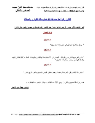 ‫رقم‬ ‫الجمهورية‬ ‫رئيس‬ ‫قرار‬157‫لسنة‬2017‫بالبالد‬ ‫الطوارئ‬ ‫حالة‬ ‫فرض‬ ‫بشأن‬ ‫م‬‫محمد‬ ‫الدين‬ ‫سعد‬ ‫مدحت‬
‫رقم‬ ‫القانون‬ ‫ونص‬162‫لسنة‬1958‫تعديل‬ ‫بعد‬ ‫الطوارئ‬ ‫حالة‬ ‫بشأن‬‫ة‬‫بالنقض‬ ‫المحامى‬
3 | P a g e https://www.scribd.com/user/17211595/Medhat-Saad-Eldin ‫للمؤلف‬ ‫واقتصادية‬ ‫قانونية‬ ‫ودراسات‬ ‫ابحاث‬
‫رقم‬ ‫القانون‬162‫لسنة‬1958‫الطوارئ‬ ‫حالة‬ ‫بشأن‬‫وتعديالتة‬
‫وقت‬ ‫الناصر‬ ‫عبد‬ ‫جمال‬ ‫الراحل‬ ‫الرئيس‬ ‫أصدره‬ ‫الذي‬ ‫القانون‬ ‫نص‬‫األتي‬ ‫على‬ ‫وينص‬ ‫سوريا‬ ‫مع‬ ‫الوحدة‬:
‫اإلصدار‬ ‫مواد‬
( ‫المادة‬1)
"‫الطوارئ‬ ‫حالة‬ ‫شأن‬ ‫فى‬ ‫المرافق‬ ‫بالقانون‬ ‫يعمل‬."
( ‫المادة‬2)
"‫رقم‬ ‫التشريعى‬ ‫المرسوم‬ ‫يلغى‬150‫فى‬ ‫الصادر‬22/6/1949‫رقم‬ ‫والقانون‬533‫لسنة‬1954‫إليهما‬ ‫المشار‬
‫القانون‬ ‫هذا‬ ‫أحكام‬ ‫يخالف‬ ‫نص‬ ‫كل‬ ‫وكذلك‬."
( ‫المادة‬3)
"‫نشره‬ ‫تاريخ‬ ‫من‬ ‫الجمهورية‬ ‫إقليمى‬ ‫فى‬ ‫به‬ ‫ويعمل‬ ،‫الرسمية‬ ‫الجريدة‬ ‫فى‬ ‫القانون‬ ‫هذا‬ ‫ينشر‬."
‫فى‬ ‫الجمهورية‬ ‫برئاسة‬ ‫صدر‬13‫سنة‬ ‫األول‬ ‫ربيع‬1378( ‫هـ‬27‫سنة‬ ‫سبتمبر‬1958‫م‬(.
‫الناصر‬ ‫عبد‬ ‫جمال‬ ‫الرئيس‬
 