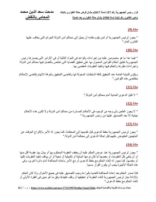 ‫رقم‬ ‫الجمهورية‬ ‫رئيس‬ ‫قرار‬157‫لسنة‬2017‫بالبالد‬ ‫الطوارئ‬ ‫حالة‬ ‫فرض‬ ‫بشأن‬ ‫م‬‫محمد‬ ‫الدين‬ ‫سعد‬ ‫مدحت‬
‫رقم‬ ‫القانون‬ ‫ونص‬162‫لسنة‬1958‫تعديل‬ ‫بعد‬ ‫الطوارئ‬ ‫حالة‬ ‫بشأن‬‫ة‬‫بالنقض‬ ‫المحامى‬
8 | P a g e https://www.scribd.com/user/17211595/Medhat-Saad-Eldin ‫للمؤلف‬ ‫واقتصادية‬ ‫قانونية‬ ‫ودراسات‬ ‫ابحاث‬
( ‫مادة‬9)
"‫عليها‬ ‫يعاقب‬ ‫التى‬ ‫الجرائم‬ ‫الدولة‬ ‫أمن‬ ‫محاكم‬ ‫إلى‬ ‫يحيل‬ ‫أن‬ ‫مقامه‬ ‫يقوم‬ ‫لمن‬ ‫أو‬ ‫الجمهورية‬ ‫لرئيس‬ ‫يجوز‬
‫العام‬ ‫القانون‬."
( ‫مادة‬10)
"‫رئيس‬ ‫يصدرها‬ ‫التى‬ ‫األوامر‬ ‫فى‬ ‫أو‬ ‫التالية‬ ‫المواد‬ ‫فى‬ ‫وقواعد‬ ‫إجراءات‬ ‫من‬ ‫عليه‬ ‫منصوص‬ ‫هو‬ ‫ما‬ ‫عدا‬ ‫فيما‬
‫تطبق‬ ‫الجمهورية‬‫الدولة‬ ‫أمن‬ ‫محاكم‬ ‫فيها‬ ‫بالفصل‬ ‫تختص‬ ‫التى‬ ‫القضايا‬ ‫تحقيق‬ ‫على‬ ‫بها‬ ‫المعمول‬ ‫القوانين‬ ‫أحكام‬
‫بها‬ ‫المقضى‬ ‫العقوبات‬ ‫وتنفيذ‬ ‫فيها‬ ‫والحكم‬ ‫نظرها‬ ‫وإجراءات‬.
)‫اإلحالة‬ ‫(قاضى‬ ‫اًلتهام‬ ‫ولغرفة‬ ‫التحقيق‬ ‫ولقاضى‬ ‫لها‬ ‫المخولة‬ ‫السلطات‬ ‫كافة‬ ‫التحقيق‬ ‫عند‬ ‫العامة‬ ‫للنيابة‬ ‫ويكون‬
‫ا‬ ‫هذه‬ ‫بمقتضى‬‫لقوانين‬."
( ‫مادة‬11)
"‫الدولة‬ ‫أمن‬ ‫محاكم‬ ‫أمام‬ ‫المدنية‬ ‫الدعوى‬ ‫تقبل‬ ‫ًل‬."
( ‫مادة‬12)
"‫األحكام‬ ‫هذه‬ ‫تكون‬ ‫وًل‬ ‫الدولة‬ ‫أمن‬ ‫محاكم‬ ‫من‬ ‫الصادرة‬ ‫األحكام‬ ‫فى‬ ‫الوجوه‬ ‫من‬ ‫وجه‬ ‫بأى‬ ‫الطعن‬ ‫يجوز‬ ‫ًل‬
‫الجمهورية‬ ‫رئيس‬ ‫من‬ ‫عليها‬ ‫التصديق‬ ‫بعد‬ ‫إًل‬ ‫نهائية‬."
( ‫مادة‬13)
"‫لرئيس‬ ‫يجوز‬‫عن‬ ‫المؤقت‬ ‫باإلفراج‬ ‫األمر‬ ‫له‬ ‫يجوز‬ ‫كما‬ ،‫المحكمة‬ ‫إلى‬ ‫تقديمها‬ ‫قبل‬ ‫الدعوى‬ ‫حفظ‬ ‫الجمهورية‬
‫الدولة‬ ‫أمن‬ ‫محكمة‬ ‫إلى‬ ‫الدعوى‬ ‫إحالة‬ ‫قبل‬ ‫عليهم‬ ‫المقبوض‬ ‫المتهمين‬."
( ‫مادة‬14)
"‫منها‬ ‫أقل‬ ‫عقوبة‬ ‫بها‬ ‫يبدل‬ ‫أو‬ ‫بها‬ ‫المحكوم‬ ‫العقوبة‬ ‫يخفف‬ ‫أن‬ ‫عليه‬ ‫الحكم‬ ‫عرض‬ ‫عند‬ ‫الجمهورية‬ ‫لرئيس‬ ‫يجوز‬
‫أ‬‫كلها‬ ‫العقوبات‬ ‫تنفيذ‬ ‫يوقف‬ ‫أن‬ ‫أو‬ ‫تبعية‬ ‫أو‬ ‫تكميلية‬ ‫أو‬ ‫أصلية‬ ‫نوعها‬ ‫كان‬ ‫أيا‬ ‫بعضها‬ ‫أو‬ ‫العقوبات‬ ‫كل‬ ‫يلغى‬ ‫أن‬ ‫و‬
‫وفى‬ ،‫أخرى‬ ‫دائرة‬ ‫أمام‬ ‫المحاكمة‬ ‫بإعادة‬ ‫األمر‬ ‫مع‬ ‫أو‬ ‫الدعوى‬ ‫حفظ‬ ‫مع‬ ‫الحكم‬ ‫إلغاء‬ ‫له‬ ‫يجوز‬ ‫كما‬ ,‫بعضها‬ ‫أو‬
‫مسببا‬ ‫القرار‬ ‫يكون‬ ‫أن‬ ‫يجب‬ ‫األخيرة‬ ‫الحالة‬ ‫هذه‬.
‫ال‬ ‫صدر‬ ‫فإذا‬‫الحكم‬ ‫كان‬ ‫وإذا‬ ‫األحوال‬ ‫جميع‬ ‫فى‬ ‫عليه‬ ‫التصديق‬ ‫وجب‬ ‫بالبراءة‬ ‫قاضيا‬ ‫المحاكمة‬ ‫إعادة‬ ‫بعد‬ ‫حكم‬
‫أو‬ ‫األولى‬ ‫الفقرة‬ ‫فى‬ ‫مبين‬ ‫هو‬ ‫ما‬ ‫وفق‬ ‫تنفيذها‬ ‫وقف‬ ‫أو‬ ‫تخفيفها‬ ‫أو‬ ‫العقوبة‬ ‫إلغاء‬ ‫الجمهورية‬ ‫لرئيس‬ ‫جاز‬ ‫باإلدانة‬
‫الدعوى‬ ‫حفظ‬ ‫مع‬ ‫الحكم‬ ‫إلغاء‬."
 