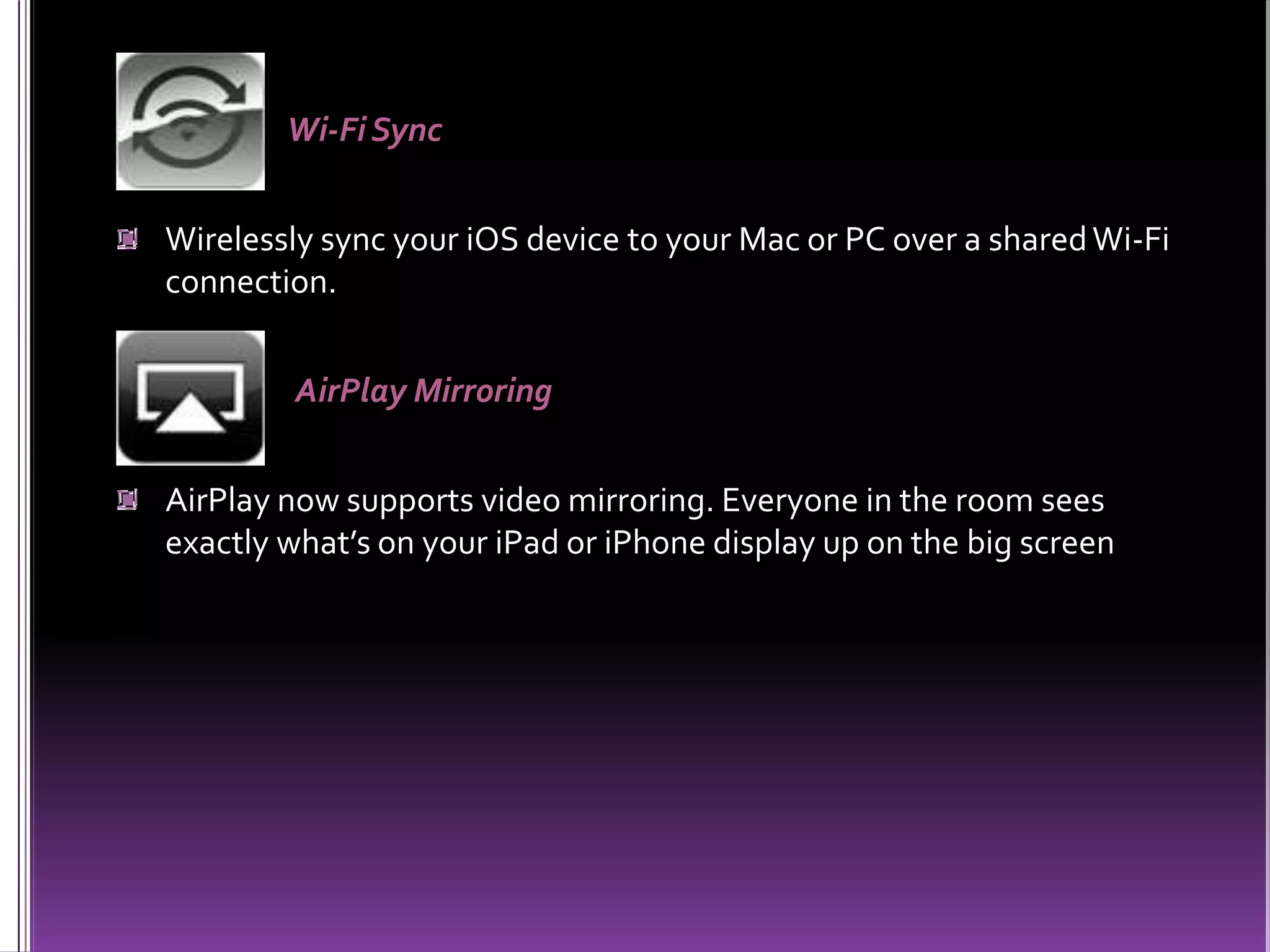 Wi-Fi Sync
Wirelessly sync your iOS device to your Mac or PC over a sharedWi-Fi
connection.
AirPlay Mirroring
AirPlay now supports video mirroring. Everyone in the room sees
exactly what’s on your iPad or iPhone display up on the big screen
 