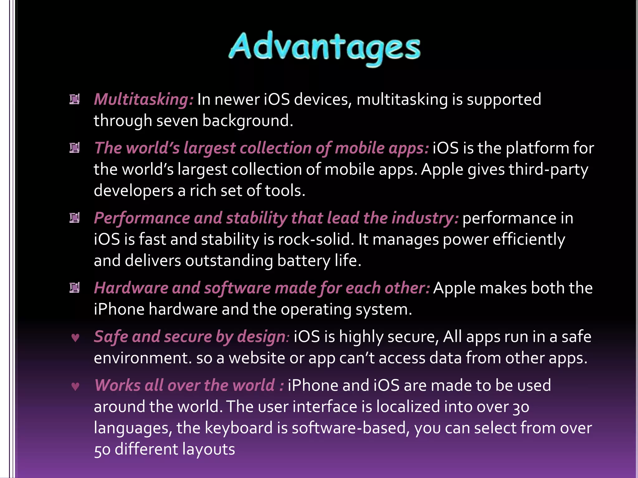Multitasking: In newer iOS devices, multitasking is supported
through seven background.
The world’s largest collection of mobile apps: iOS is the platform for
the world’s largest collection of mobile apps.Apple gives third-party
developers a rich set of tools.
Performance and stability that lead the industry: performance in
iOS is fast and stability is rock-solid. It manages power efficiently
and delivers outstanding battery life.
Hardware and software made for each other: Apple makes both the
iPhone hardware and the operating system.
 Safe and secure by design: iOS is highly secure, All apps run in a safe
environment. so a website or app can’t access data from other apps.
 Works all over the world : iPhone and iOS are made to be used
around the world.The user interface is localized into over 30
languages, the keyboard is software-based, you can select from over
50 different layouts
 