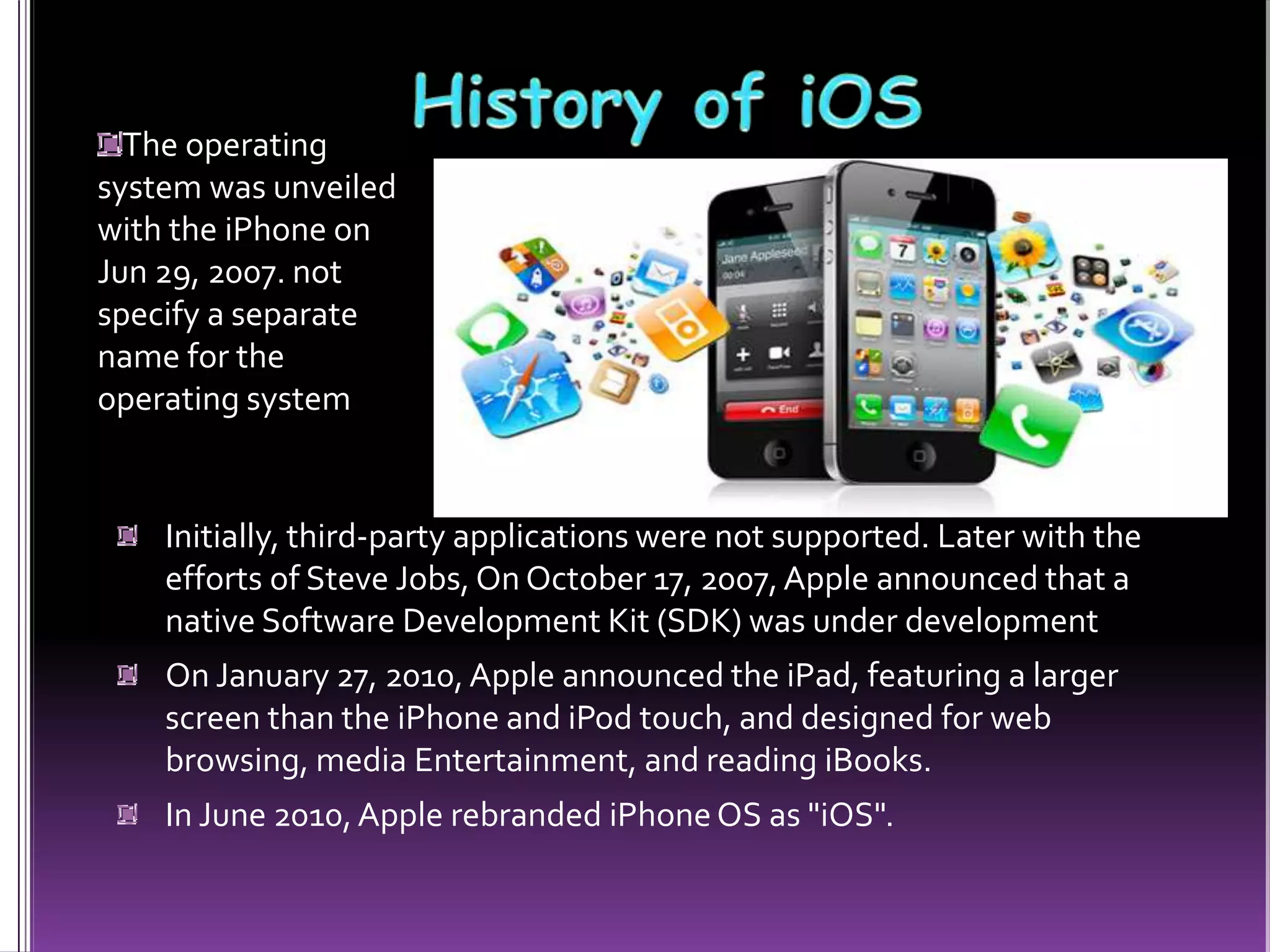 Initially, third-party applications were not supported. Later with the
efforts of Steve Jobs, On October 17, 2007,Apple announced that a
native Software Development Kit (SDK) was under development
On January 27, 2010, Apple announced the iPad, featuring a larger
screen than the iPhone and iPod touch, and designed for web
browsing, media Entertainment, and reading iBooks.
In June 2010,Apple rebranded iPhoneOS as "iOS".
The operating
system was unveiled
with the iPhone on
Jun 29, 2007. not
specify a separate
name for the
operating system
 