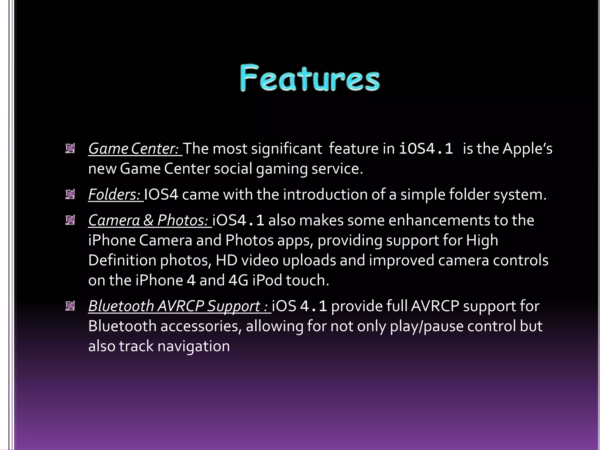 GameCenter: The most significant feature in iOS4.1 is the Apple’s
new Game Center social gaming service.
Folders: IOS4 came with the introduction of a simple folder system.
Camera & Photos: iOS4.1 also makes some enhancements to the
iPhoneCamera and Photos apps, providing support for High
Definition photos, HD video uploads and improved camera controls
on the iPhone 4 and 4G iPod touch.
Bluetooth AVRCP Support : iOS 4.1 provide full AVRCP support for
Bluetooth accessories, allowing for not only play/pause control but
also track navigation
 