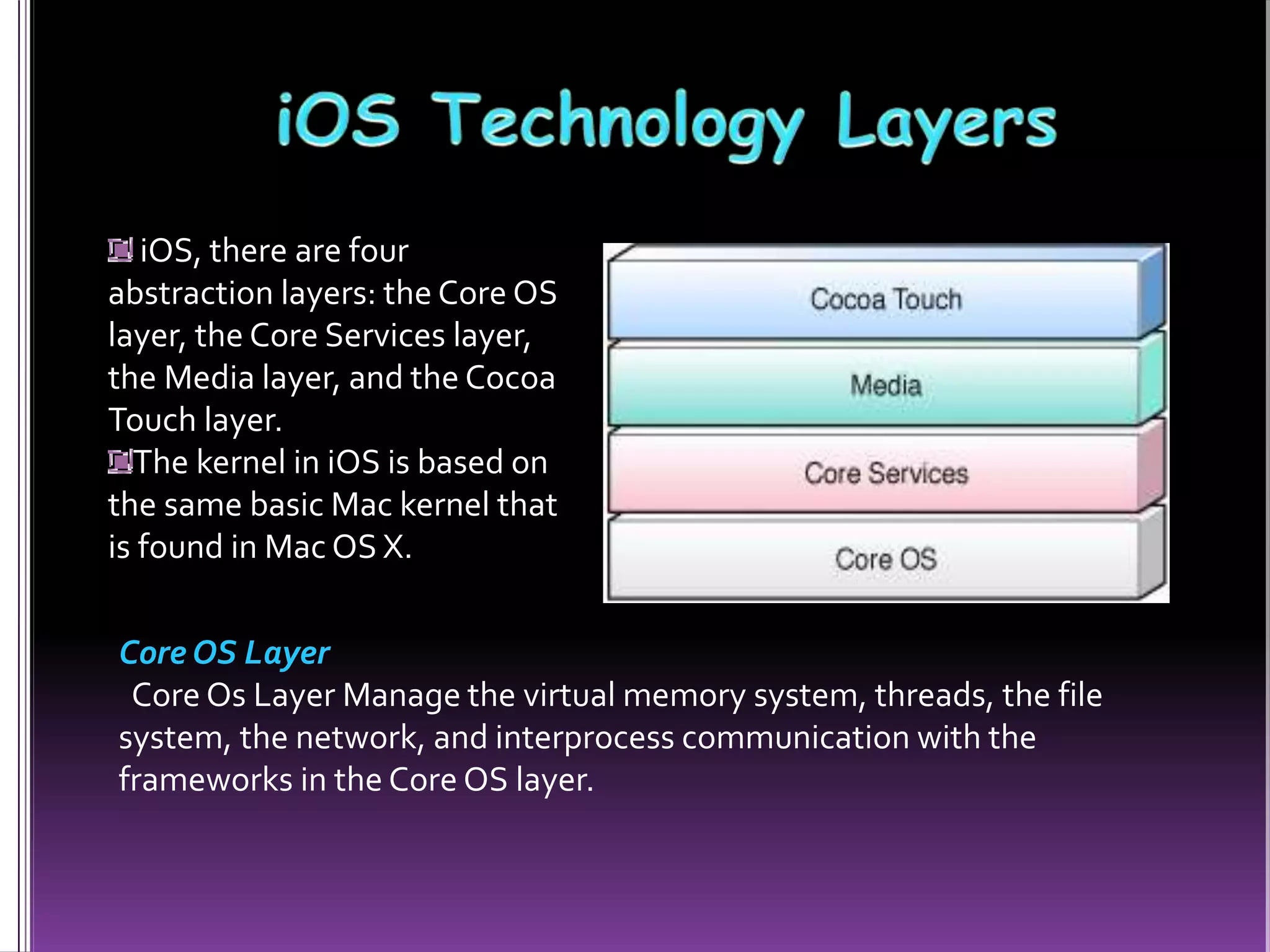 iOS, there are four
abstraction layers: the Core OS
layer, the Core Services layer,
the Media layer, and the Cocoa
Touch layer.
The kernel in iOS is based on
the same basic Mac kernel that
is found in Mac OS X.
Core OS Layer
Core Os Layer Manage the virtual memory system, threads, the file
system, the network, and interprocess communication with the
frameworks in the Core OS layer.
 
