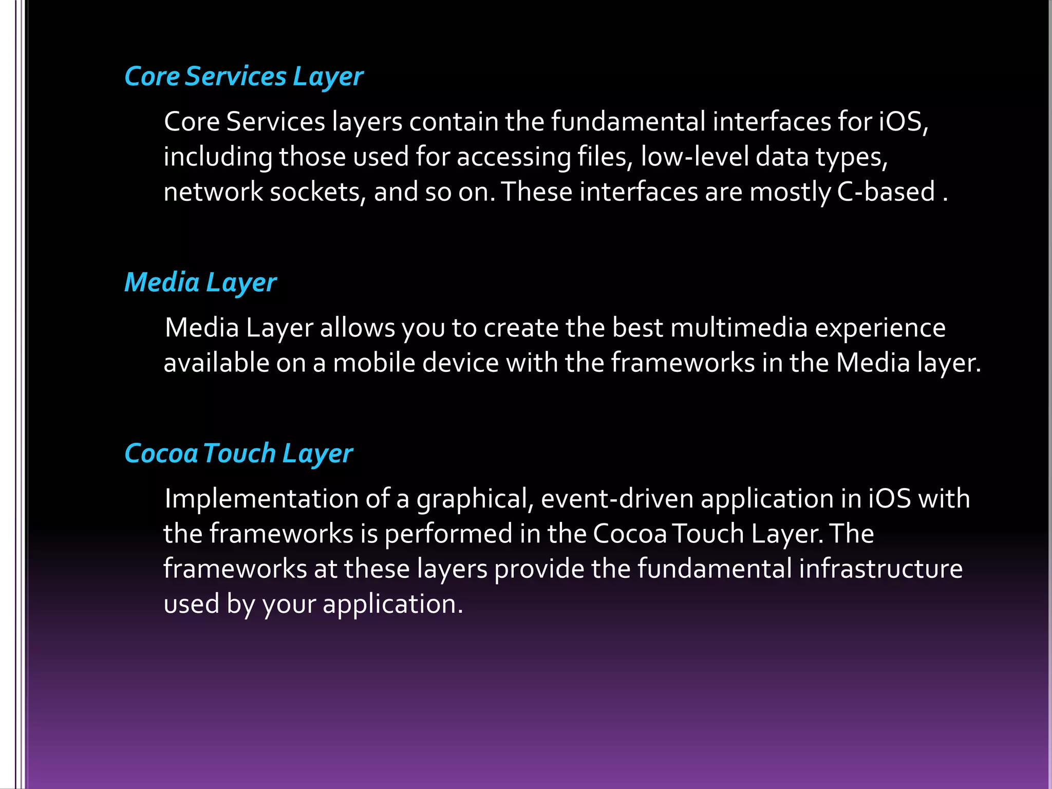 Core Services Layer
Core Services layers contain the fundamental interfaces for iOS,
including those used for accessing files, low-level data types,
network sockets, and so on.These interfaces are mostly C-based .
Media Layer
Media Layer allows you to create the best multimedia experience
available on a mobile device with the frameworks in the Media layer.
CocoaTouch Layer
Implementation of a graphical, event-driven application in iOS with
the frameworks is performed in the CocoaTouch Layer.The
frameworks at these layers provide the fundamental infrastructure
used by your application.
 