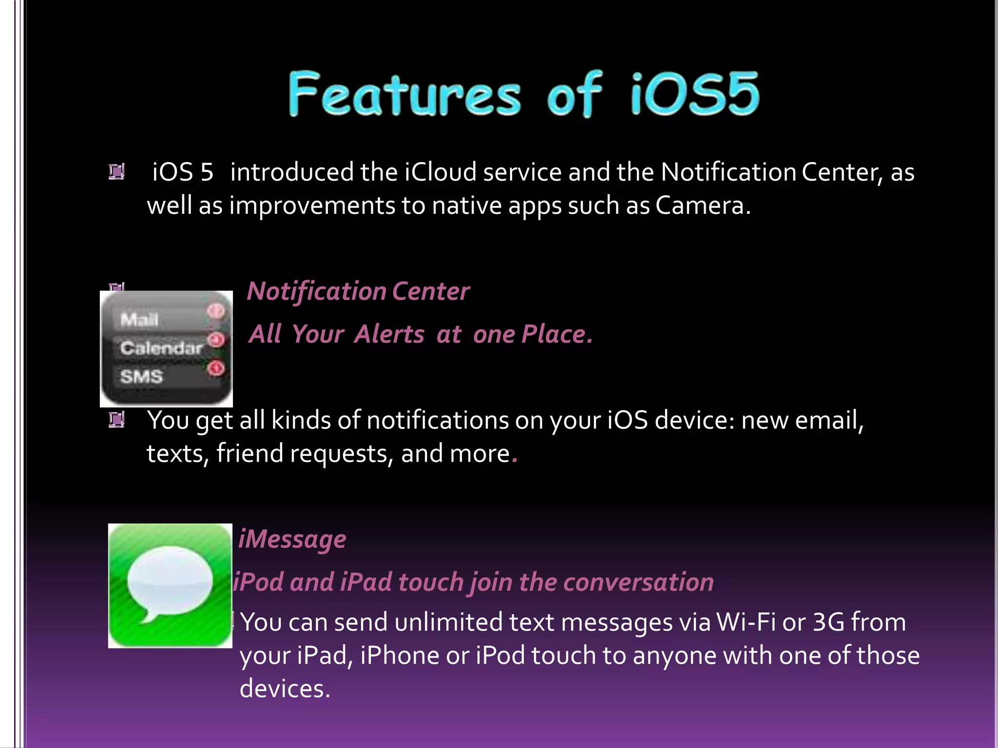 iOS 5 introduced the iCloud service and the NotificationCenter, as
well as improvements to native apps such as Camera.
Notification Center
All Your Alerts at one Place.
You get all kinds of notifications on your iOS device: new email,
texts, friend requests, and more.
iMessage
iPod and iPad touch join the conversation
You can send unlimited text messages viaWi-Fi or 3G from
your iPad, iPhone or iPod touch to anyone with one of those
devices.
 