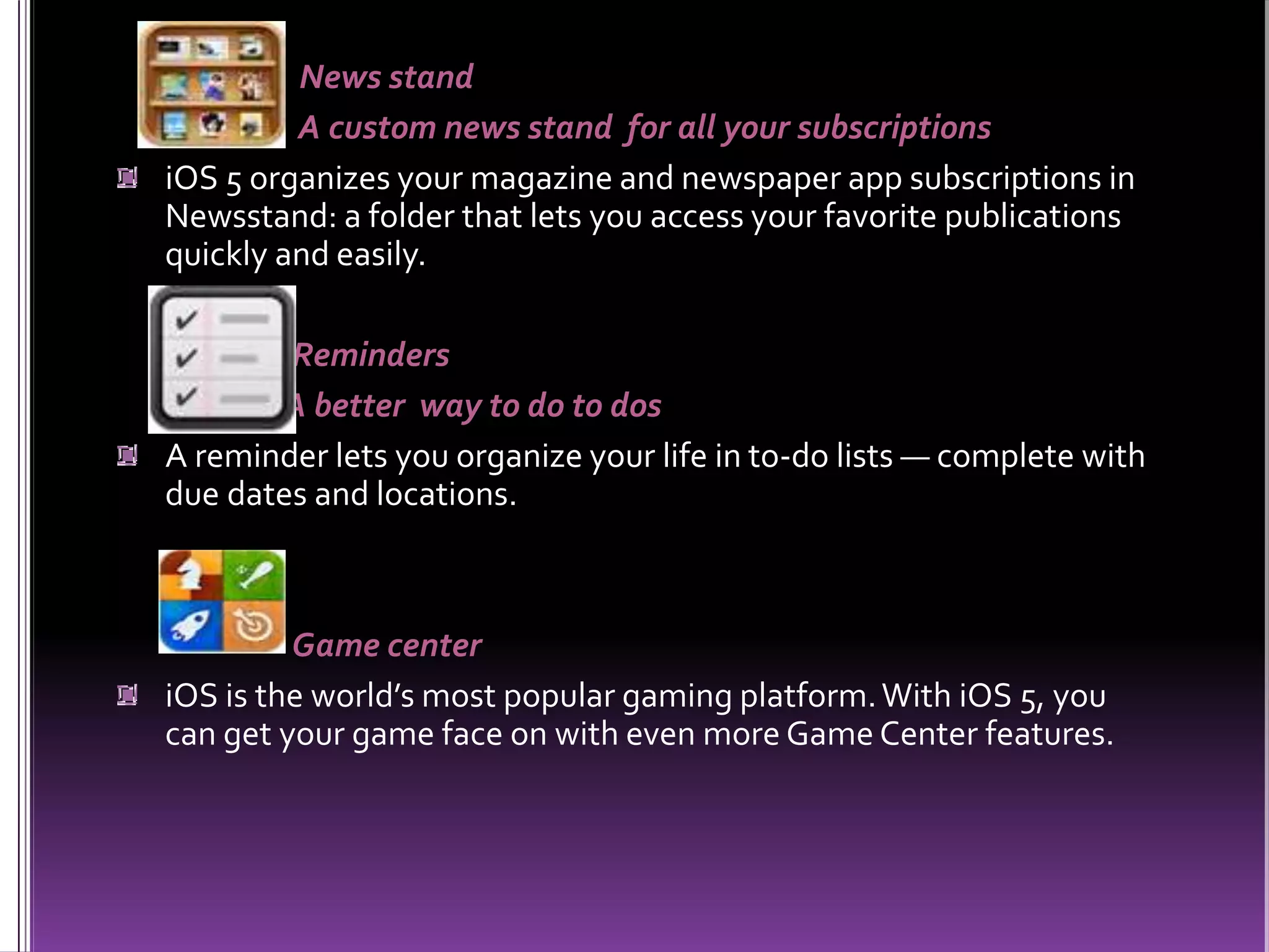 News stand
A custom news stand for all your subscriptions
iOS 5 organizes your magazine and newspaper app subscriptions in
Newsstand: a folder that lets you access your favorite publications
quickly and easily.
Reminders
A better way to do to dos
A reminder lets you organize your life in to-do lists — complete with
due dates and locations.
Game center
iOS is the world’s most popular gaming platform.With iOS 5, you
can get your game face on with even more Game Center features.
 