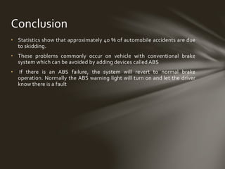 • Statistics show that approximately 40 % of automobile accidents are due
to skidding.
• These problems commonly occur on vehicle with conventional brake
system which can be avoided by adding devices called ABS
• If there is an ABS failure, the system will revert to normal brake
operation. Normally the ABS warning light will turn on and let the driver
know there is a fault
Conclusion
 