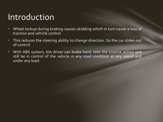 • Wheel lockup during braking causes skidding which in turn cause a loss of
traction and vehicle control
• This reduces the steering ability to change direction. So the car slides out
of control
• With ABS system, the driver can brake hard, take the evasive action and
still be in control of the vehicle in any road condition at any speed and
under any load.
Introduction
 